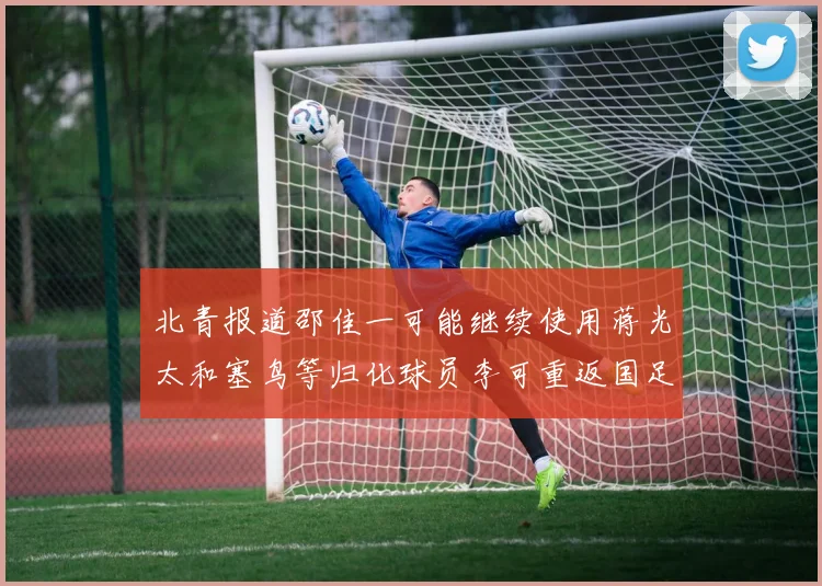 北青报道邵佳一可能继续使用蒋光太和塞鸟等归化球员李可重返国足需进一步沟通