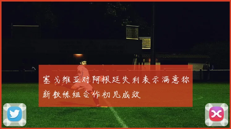 塞戈维亚对阿根廷失利表示满意称新教练组合作初见成效