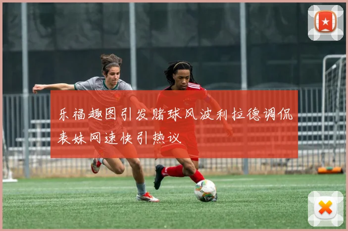乐福趣图引发赌球风波利拉德调侃表妹网速快引热议