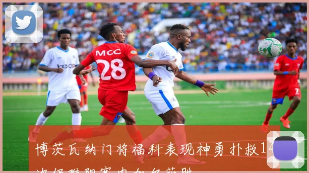 博茨瓦纳门将福科表现神勇扑救14次仍难阻塞内加尔获胜