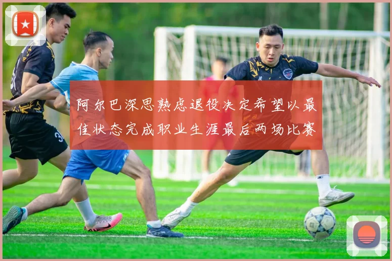 阿尔巴深思熟虑退役决定希望以最佳状态完成职业生涯最后两场比赛