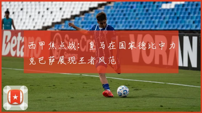 西甲焦点战：皇马在国家德比中力克巴萨展现王者风范
