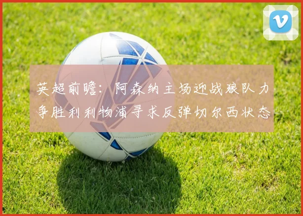 英超前瞻：阿森纳主场迎战狼队力争胜利利物浦寻求反弹切尔西状态堪忧