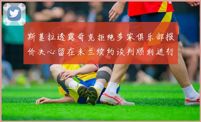 斯基拉透露奇克拒绝多家俱乐部报价决心留在米兰续约谈判顺利进行