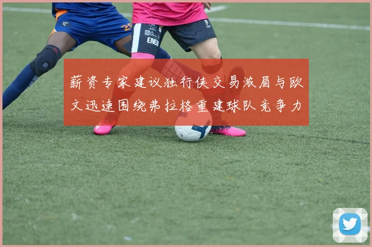 薪资专家建议独行侠交易浓眉与欧文迅速围绕弗拉格重建球队竞争力
