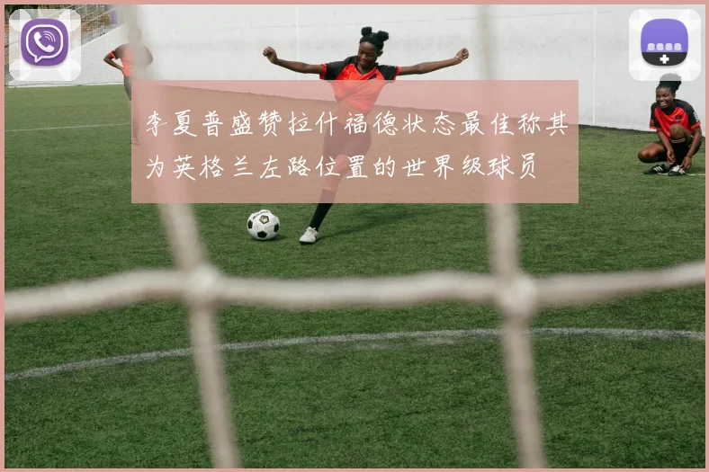 李夏普盛赞拉什福德状态最佳称其为英格兰左路位置的世界级球员