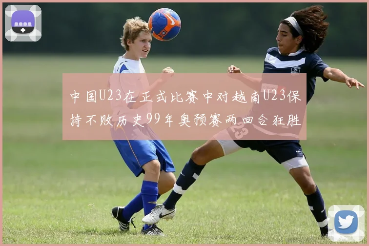 中国U23在正式比赛中对越南U23保持不败历史99年奥预赛两回合狂胜7-0