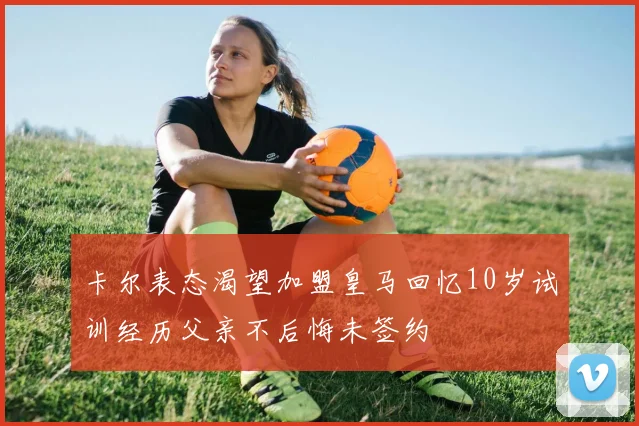 卡尔表态渴望加盟皇马回忆10岁试训经历父亲不后悔未签约