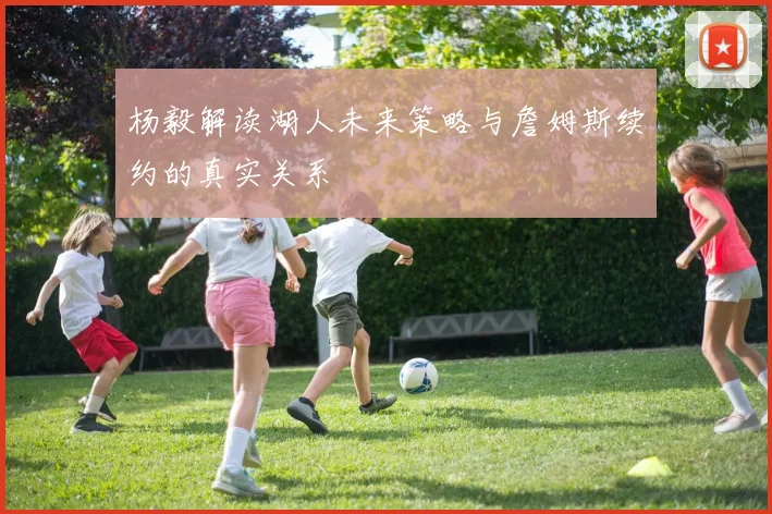 杨毅解读湖人未来策略与詹姆斯续约的真实关系