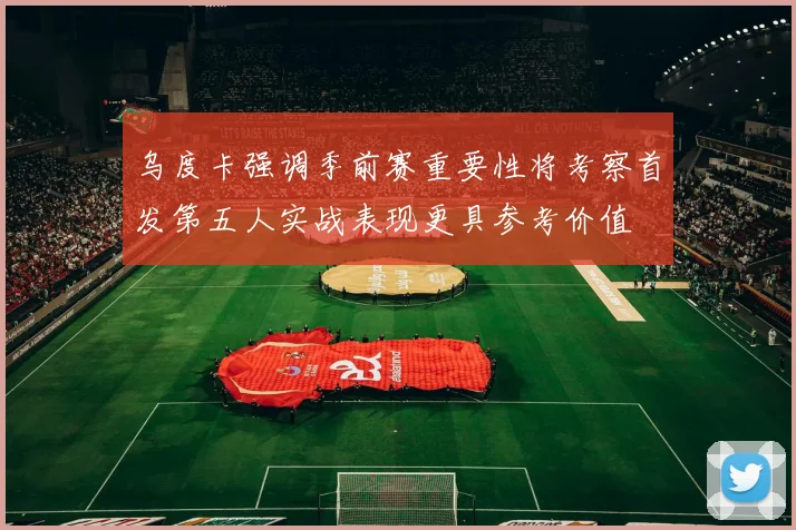 乌度卡强调季前赛重要性将考察首发第五人实战表现更具参考价值