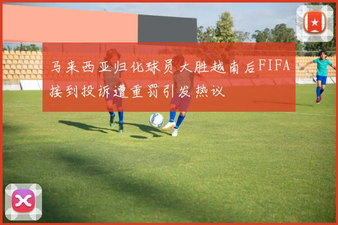 马来西亚归化球员大胜越南后FIFA接到投诉遭重罚引发热议