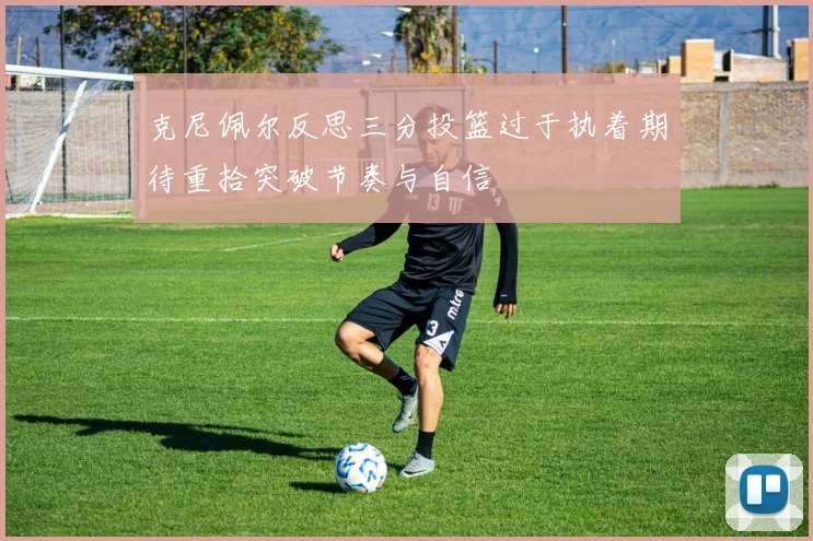 克尼佩尔反思三分投篮过于执着期待重拾突破节奏与自信