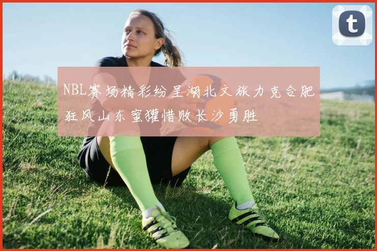 NBL赛场精彩纷呈湖北文旅力克合肥狂风山东蜜獾惜败长沙勇胜