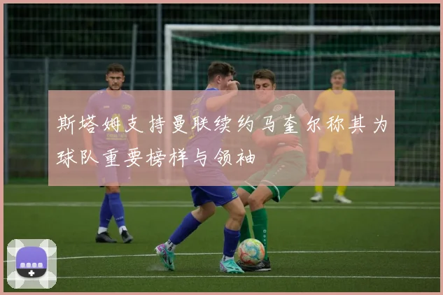 斯塔姆支持曼联续约马奎尔称其为球队重要榜样与领袖