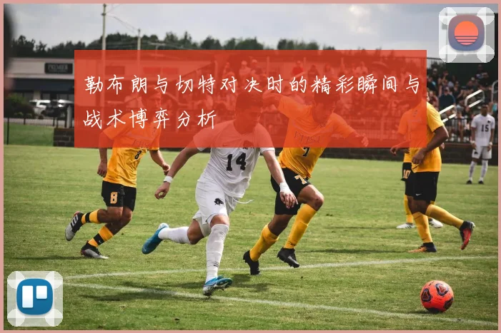 勒布朗与切特对决时的精彩瞬间与战术博弈分析
