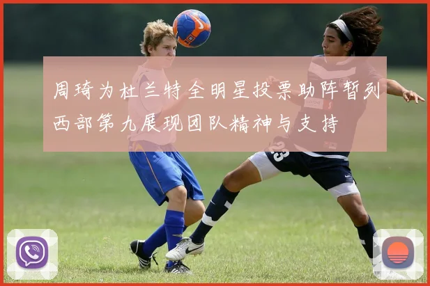 周琦为杜兰特全明星投票助阵暂列西部第九展现团队精神与支持