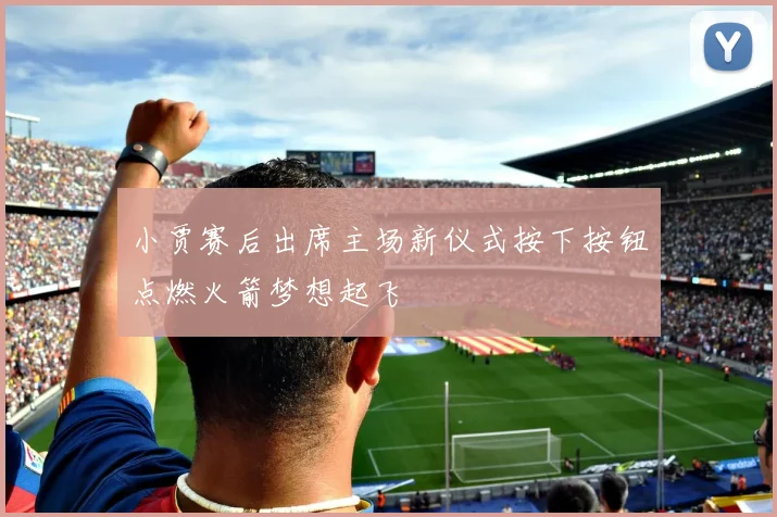 小贾赛后出席主场新仪式按下按钮点燃火箭梦想起飞