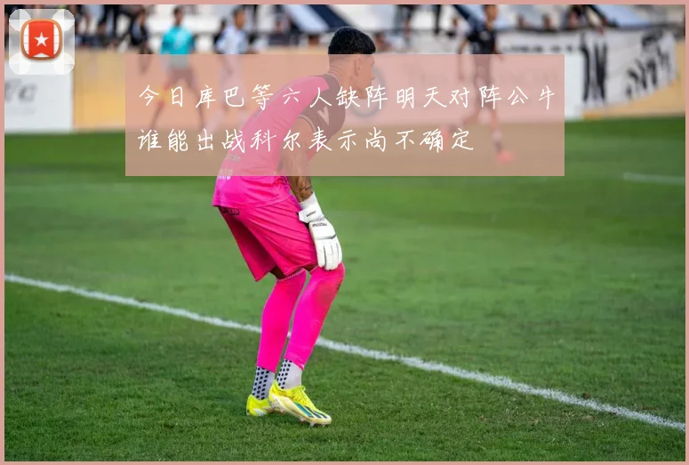 今日库巴等六人缺阵明天对阵公牛谁能出战科尔表示尚不确定
