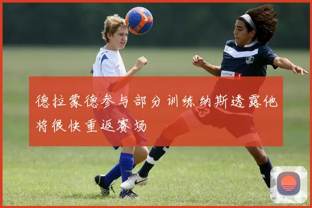 德拉蒙德参与部分训练纳斯透露他将很快重返赛场