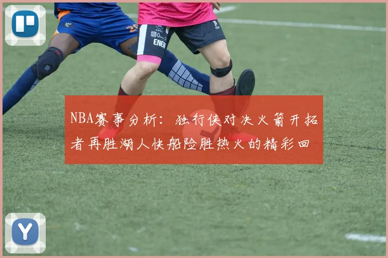 NBA赛事分析：独行侠对决火箭开拓者再胜湖人快船险胜热火的精彩回顾